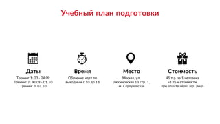 Стоимость
45 т.р. за 1 человека 
+13% к стоимости 
при оплате через юр. лицо
Место
Москва, ул.
Люсиновская 13 стр. 1,
м. Серпуховская
Даты
Тренинг 1: 23 - 24.09
Тренинг 2: 30.09 - 01.10 
Тренинг 3: 07.10
Время
Обучение идет по 
выходным с 10 до 18
Учебный план подготовки
 