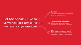 Let Me Speak – школа
углублённого изучения
мастерства презентаций
1
2
3
Школа
Три недели обучения, 5 тренинговых 
дней, 36 часов занятий
Углублённое изучение
Дипломный проект, вечерний
факультатив и полезная литература
Мастерство презентаций
Комплекс навыков из трёх модулей: 
сценарий → дизайн → выступление
 