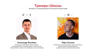 Александр Яныхбаш
Основатель Let Me Speak, бизнес-тренер,
специализируется на презентациях, стартап-питчах,
сторителлинге, готовит топ-менеджмент к выступлениям
Марк Хлынов
Основатель презентационного агентства esPrezo,
бизнес-тренер, специализируется 
на презентациях и визуальном мышлении
` ``
Тренеры Школы
Эксперты со специализацией в мастерстве презентаций
 