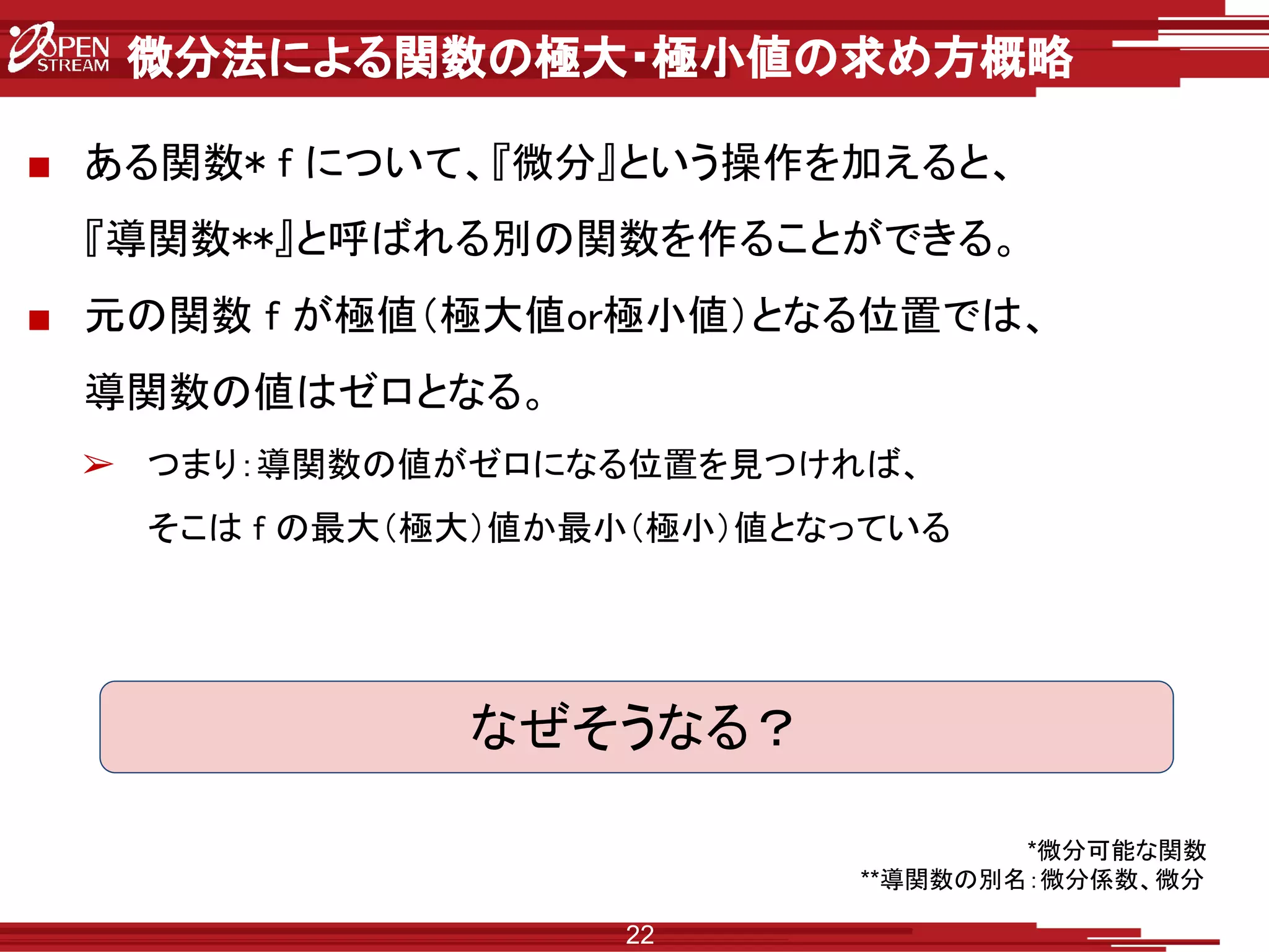 微分法による関数の極大・極小値の求め方概略
■ ある関数* f について、『微分』という操作を加えると、
『導関数**』と呼ばれる別の関数を作ることができる。
■ 元の関数 f が極値（極大値or極小値）となる位置では、
導関数の値はゼロとなる。
➢ つまり：導関数の値がゼロになる位置を見つければ、
そこは f の最大（極大）値か最小（極小）値となっている
22
なぜそうなる？
*微分可能な関数
**導関数の別名：微分係数、微分
 