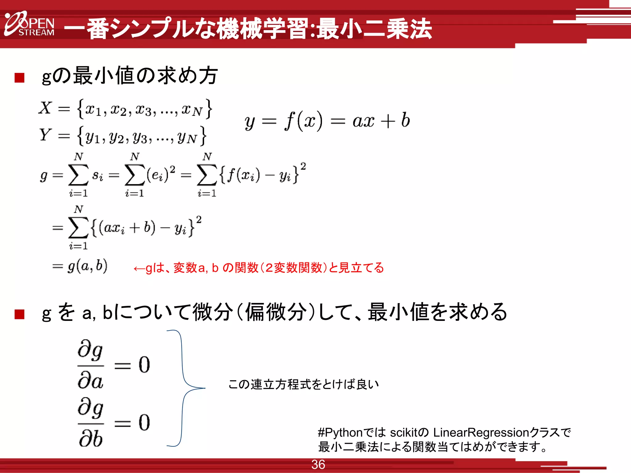 一番シンプルな機械学習:最小二乗法
■ gの最小値の求め方
■ g を a, bについて微分（偏微分）して、最小値を求める
36
←gは、変数a, b の関数（２変数関数）と見立てる
この連立方程式をとけば良い
#Pythonでは scikitの LinearRegressionクラスで
最小二乗法による関数当てはめができます。
 