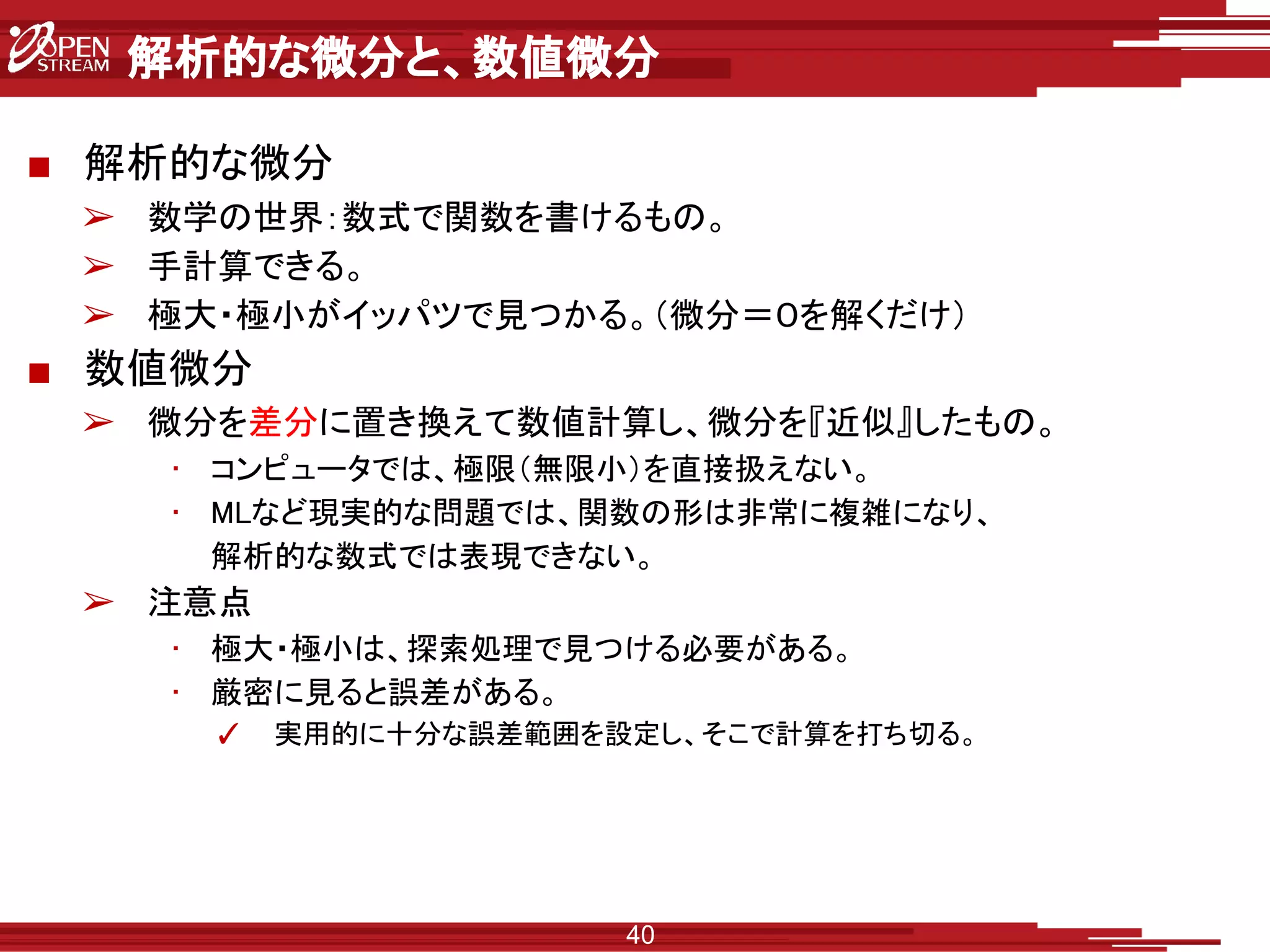 解析的な微分と、数値微分
■ 解析的な微分
➢ 数学の世界：数式で関数を書けるもの。
➢ 手計算できる。
➢ 極大・極小がイッパツで見つかる。（微分＝０を解くだけ）
■ 数値微分
➢ 微分を差分に置き換えて数値計算し、微分を『近似』したもの。
• コンピュータでは、極限（無限小）を直接扱えない。
• MLなど現実的な問題では、関数の形は非常に複雑になり、
解析的な数式では表現できない。
➢ 注意点
• 極大・極小は、探索処理で見つける必要がある。
• 厳密に見ると誤差がある。
✓ 実用的に十分な誤差範囲を設定し、そこで計算を打ち切る。
40
 