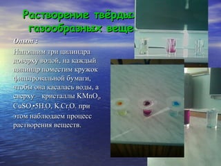 Растворение твёрдых, жидких иРастворение твёрдых, жидких и
газообразных веществ в воде.газообразных веществ в воде.
Опыт :Опыт :
Наполним три цилиндраНаполним три цилиндра
доверху водой, на каждыйдоверху водой, на каждый
цилиндр поместим кружокцилиндр поместим кружок
фильтровальной бумаги,фильтровальной бумаги,
чтобы она касалась воды, ачтобы она касалась воды, а
сверху – кристаллы KMnOсверху – кристаллы KMnO44,,
CuSOCuSO44•5H•5H22O, KO, K22CrCr22OO7,7, припри
этом наблюдаем процессэтом наблюдаем процесс
растворения веществ.растворения веществ.
 