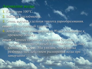Аномалии воды:Аномалии воды:
1.1. Кипит при 100Кипит при 100°°С.С.
2.2. Высокая теплоёмкость.Высокая теплоёмкость.
3.3. Очень высокая удельная теплота парообразования.Очень высокая удельная теплота парообразования.
опыт:опыт: «Несгораемый платок»«Несгораемый платок»
4.4. Замерзая, вода расширяется на 9% по отношению кЗамерзая, вода расширяется на 9% по отношению к
прежнему объёму.прежнему объёму.
опыт :опыт : Заранее готовится стеклянная бутылка,Заранее готовится стеклянная бутылка,
которая заполняется водой и выставляется за окнокоторая заполняется водой и выставляется за окно
кабинета на мороз. Мы увидим, что бутылкакабинета на мороз. Мы увидим, что бутылка
разбилась под действием расширения воды приразбилась под действием расширения воды при
замерзании .замерзании .
 