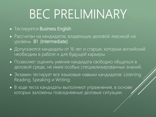 BEC PRELIMINARY
 Тестируется Business English
 Рассчитан на кандидатов, владеющих деловой лексикой на
уровень B1 (Intermediate)
 Допускаются кандидаты от 16 лет и старше, которым английский
необходим в работе и для будущей карьеры.
 Позволяет оценить умение кандидата свободно общаться в
деловой среде, не имея особых специализированных знаний.
 Экзамен тестирует все языковые навыки кандидатов: Listening,
Reading, Speaking и Writing.
 В ходе теста кандидаты выполняют упражнения, в основе
которых заложены повседневные деловые ситуации.
 