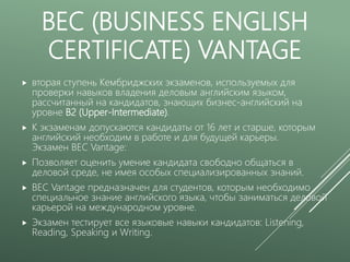 BEC (BUSINESS ENGLISH
CERTIFICATE) VANTAGE
 вторая ступень Кембриджских экзаменов, используемых для
проверки навыков владения деловым английским языком,
рассчитанный на кандидатов, знающих бизнес-английский на
уровне B2 (Upper-Intermediate).
 К экзаменам допускаются кандидаты от 16 лет и старше, которым
английский необходим в работе и для будущей карьеры.
Экзамен BEC Vantage:
 Позволяет оценить умение кандидата свободно общаться в
деловой среде, не имея особых специализированных знаний.
 BEC Vantage предназначен для студентов, которым необходимо
специальное знание английского языка, чтобы заниматься деловой
карьерой на международном уровне.
 Экзамен тестирует все языковые навыки кандидатов: Listening,
Reading, Speaking и Writing.
 