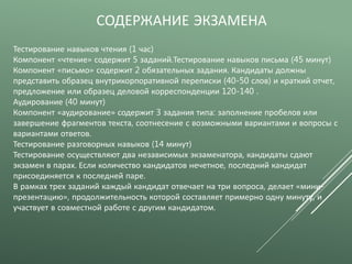 СОДЕРЖАНИЕ ЭКЗАМЕНА
Тестирование навыков чтения (1 час)
Компонент «чтение» содержит 5 заданий.Тестирование навыков письма (45 минут)
Компонент «письмо» содержит 2 обязательных задания. Кандидаты должны
представить образец внутрикорпоративной переписки (40-50 слов) и краткий отчет,
предложение или образец деловой корреспонденции 120-140 .
Аудирование (40 минут)
Компонент «аудирование» содержит 3 задания типа: заполнение пробелов или
завершение фрагментов текста, соотнесение с возможными вариантами и вопросы с
вариантами ответов.
Тестирование разговорных навыков (14 минут)
Тестирование осуществляют два независимых экзаменатора, кандидаты сдают
экзамен в парах. Если количество кандидатов нечетное, последний кандидат
присоединяется к последней паре.
В рамках трех заданий каждый кандидат отвечает на три вопроса, делает «мини-
презентацию», продолжительность которой составляет примерно одну минуту, и
участвует в совместной работе с другим кандидатом.
 