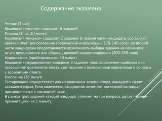 Чтение (1 час)
Компонент «чтение» содержит 6 заданий
Письмо (1 час 10 минут)
Компонент «письмо» содержит 2 задания. В первой части кандидаты составляют
краткий отчет (на основании графической информации, 120-140 слов). Во второй
части кандидатам предоставляется возможность выбора задания из вариантов:
отчет, предложение или образец деловой корреспонденции (200-250 слов)
Аудирование (приблизительно 40 минут)
Компонент «аудирование» содержит 3 задания типа: заполнение пробелов или
завершение фрагментов текста, соотнесение с возможными вариантами и вопросы
с вариантами ответа.
Говорение (16 минут)
Тестирование осуществляют два независимых экзаменатора, кандидаты сдают
экзамен в парах. Если количество кандидатов нечетное, последний кандидат
присоединяется к последней паре.
В рамках трех заданий каждый кандидат отвечает на три вопроса, делает «мини-
презентацию» за 1 минуту
Содержание экзамена
 