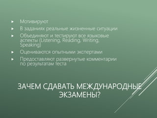 ЗАЧЕМ СДАВАТЬ МЕЖДУНАРОДНЫЕ
ЭКЗАМЕНЫ?
 Мотивируют
 В заданиях реальные жизненные ситуации
 Объединяют и тестируют все языковые
аспекты (Listening, Reading, Writing,
Speaking)
 Оцениваются опытными экспертами
 Предоставляют развернутые комментарии
по результатам теста
 