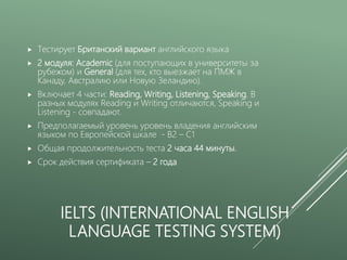 IELTS (INTERNATIONAL ENGLISH
LANGUAGE TESTING SYSTEM)
 Тестирует Британский вариант английского языка
 2 модуля: Academic (для поступающих в университеты за
рубежом) и General (для тех, кто выезжает на ПМЖ в
Канаду, Австралию или Новую Зеландию).
 Включает 4 части: Reading, Writing, Listening, Speaking. В
разных модулях Reading и Writing отличаются, Speaking и
Listening - совпадают.
 Предполагаемый уровень уровень владения английским
языком по Европейской шкале - B2 – C1
 Общая продолжительность теста 2 часа 44 минуты.
 Срок действия сертификата – 2 года
 