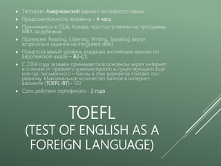 TOEFL
(TEST OF ENGLISH AS A
FOREIGN LANGUAGE)
 Тестирует Американский вариант английского языка
 Продолжительность экзамена - 4 часа.
 Принимается в США, Канаде, при поступлении на программы
MBA за рубежом.
 Проверяет Reading, Listening, Writing, Speaking (могут
встречаться задания на integrated skills)
 Предполагаемый уровень владения английским языком по
Европейской шкале – В2-С1.
 С 2004 года экзамен принимается в основном через интернет,
в отличие от прежнего компьютерного и существующего еще
кое-где письменного – баллы в этих вариантах считают по-
разному. Максимальное количество баллов в интернет-
варианте (TOEFL iBT)– 120
 Срок действия сертификата - 2 года
 
