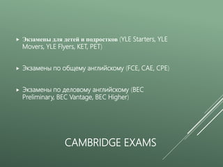 CAMBRIDGE EXAMS
 Экзамены для детей и подростков (YLE Starters, YLE
Movers, YLE Flyers, KET, PET)
 Экзамены по общему английскому (FCE, CAE, CPE)
 Экзамены по деловому английскому (BEC
Preliminary, BEC Vantage, BEC Higher)
 