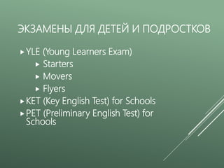 ЭКЗАМЕНЫ ДЛЯ ДЕТЕЙ И ПОДРОСТКОВ
YLE (Young Learners Exam)
 Starters
 Movers
 Flyers
KET (Key English Test) for Schools
PET (Preliminary English Test) for
Schools
 
