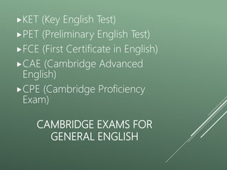CAMBRIDGE EXAMS FOR
GENERAL ENGLISH
KET (Key English Test)
PET (Preliminary English Test)
FCE (First Certificate in English)
CAE (Cambridge Advanced
English)
CPE (Cambridge Proficiency
Exam)
 