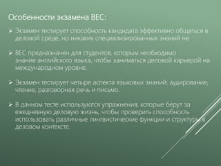 Особенности экзамена BEC:
 Экзамен тестирует способность кандидата эффективно общаться в
деловой среде, но никаких специализированных знаний не
 BEC предназначен для студентов, которым необходимо
знание английского языка, чтобы заниматься деловой карьерой на
международном уровне.
 Экзамен тестирует четыре аспекта языковых знаний: аудирование,
чтение, разговорная речь и письмо.
 В данном тесте используются упражнения, которые берут за
ежедневную деловую жизнь, чтобы проверить способность
использовать различные лингвистические функции и структуры в
деловом контексте.
 