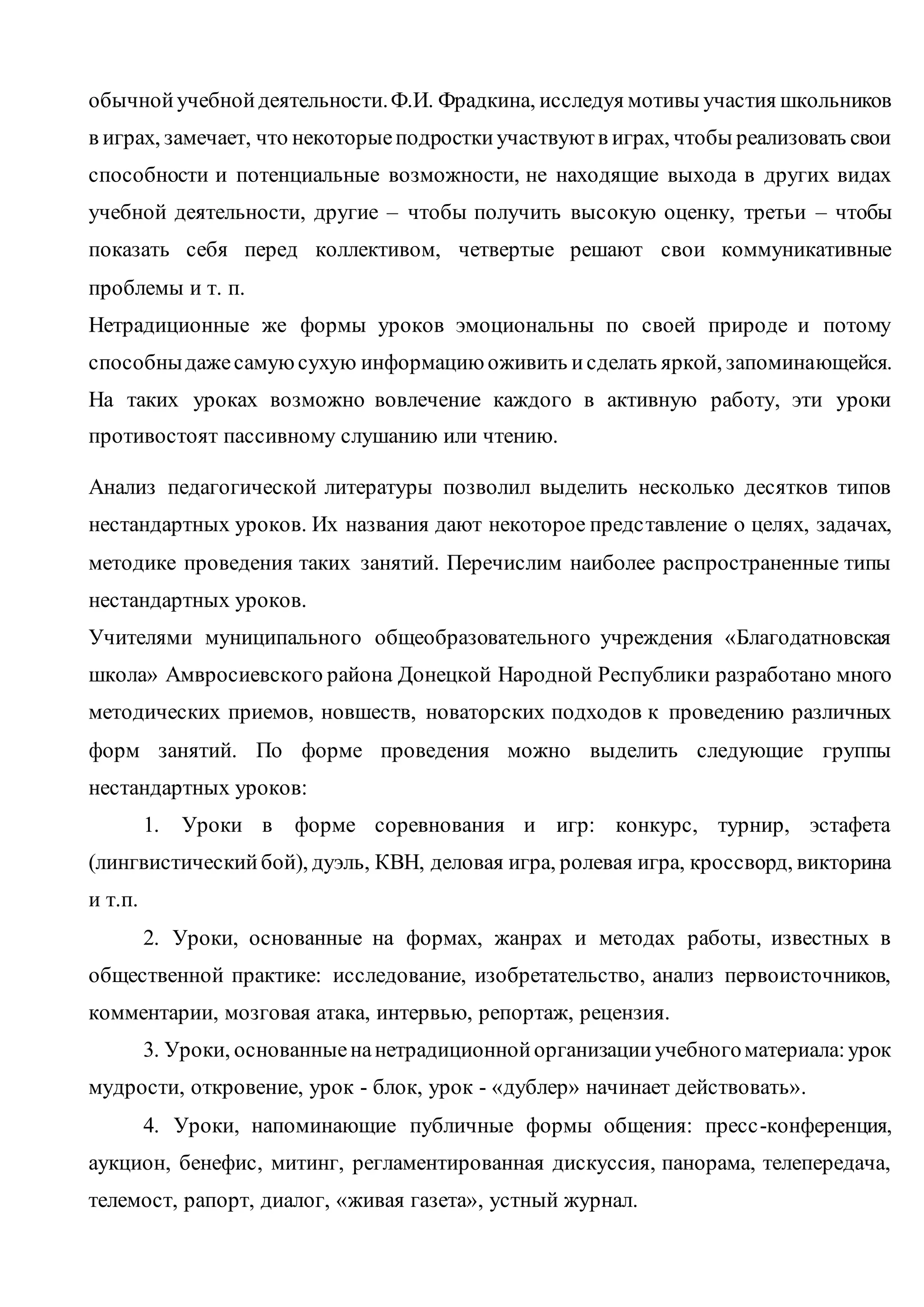 обычнойучебнойдеятельности.Ф.И. Фрадкина, исследуя мотивы участия школьников
в играх, замечает, что некоторыеподросткиучаствуютв играх, чтобы реализовать свои
способности и потенциальные возможности, не находящие выхода в других видах
учебной деятельности, другие – чтобы получить высокую оценку, третьи – чтобы
показать себя перед коллективом, четвертые решают свои коммуникативные
проблемы и т. п.
Нетрадиционные же формы уроков эмоциональны по своей природе и потому
способныдажесамуюсухую информацию оживить исделать яркой, запоминающейся.
На таких уроках возможно вовлечение каждого в активную работу, эти уроки
противостоят пассивному слушанию или чтению.
Анализ педагогической литературы позволил выделить несколько десятков типов
нестандартных уроков. Их названия дают некоторое представление о целях, задачах,
методике проведения таких занятий. Перечислим наиболее распространенные типы
нестандартных уроков.
Учителями муниципального общеобразовательного учреждения «Благодатновская
школа» Амвросиевского района Донецкой Народной Республики разработано много
методических приемов, новшеств, новаторских подходов к проведению различных
форм занятий. По форме проведения можно выделить следующие группы
нестандартных уроков:
1. Уроки в форме соревнования и игр: конкурс, турнир, эстафета
(лингвистическийбой), дуэль, КВН, деловая игра, ролевая игра, кроссворд, викторина
и т.п.
2. Уроки, основанные на формах, жанрах и методах работы, известных в
общественной практике: исследование, изобретательство, анализ первоисточников,
комментарии, мозговая атака, интервью, репортаж, рецензия.
3. Уроки, основанныенанетрадиционнойорганизацииучебногоматериала:урок
мудрости, откровение, урок - блок, урок - «дублер» начинает действовать».
4. Уроки, напоминающие публичные формы общения: пресс-конференция,
аукцион, бенефис, митинг, регламентированная дискуссия, панорама, телепередача,
телемост, рапорт, диалог, «живая газета», устный журнал.
 