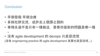 Confidential. Wang Terry, Chuan Yun, all rights reserved.
Conclusion
• 早期發現 早期治療
• 多與社群交流，或許去上個課之類的
• 事情永遠不是只有一種做法，要看你面對的問題是哪一種
。
• 沒有 agile development 的 devops 只是耍流氓
(沒有 engineering practice 的 agile development 其實也是耍流氓...)
40
 