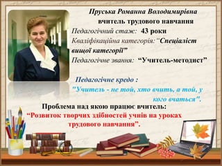 Пруська Романна Володимирівна
вчитель трудового навчання
Педагогічний стаж: 43 роки
Кваліфікаційна категорія:“Спеціаліст
вищої категорії”
Педагогічне звання: “Учитель-методист”
Педагогічне кредо :
"Учитель - не той, хто вчить, а той, у
кого вчаться".
Проблема над якою працює вчитель:
“Розвиток творчих здібностей учнів на уроках
трудового навчання”.
 