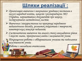 Шляхи реалізації :
 Організація вивчення і виконання урядових постанов в
галузі народної освіти, наказів і розпоряджень МО
України, нормативних документів про школу,
інструктивно-методичних листів;
 Вивчення і використання на практиці передового
педагогічного досвіду, розвиток ініціативи і творчості,
новаторських пошуків педагогів;
 Систематичне вивчення та аналіз стану викладання рівня
і якості знань, практичних вмінь і вихованості учнів;
 Покращення роботи з обдарованими учнями та подолання
неуспішності учнів;
 Робота з молодими вчителями.
 