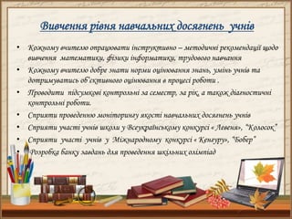 Вивчення рівня навчальних досягнень учнів
• Кожному вчителю опрацювати інструктивно – методичні рекомендації щодо
вивчення математики, фізики інформатики, трудового навчання
• Кожному вчителю добре знати норми оцінювання знань, умінь учнів та
дотримуватись об’єктивного оцінювання в процесі роботи .
• Проводити підсумкові контрольні за семестр, за рік, а також діагностичні
контрольні роботи.
• Сприяти проведенню моніторингу якості навчальних досягнень учнів
• Сприяти участі учнів школи у Всеукраїнському конкурсі « Левеня», “Колосок”
• Сприяти участі учнів у Міжнародному конкурсі « Кенгуру», “Бобер”
• Розробка банку завдань для проведення шкільних олімпіад
 