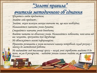 “Золоті правила”
вчителів методичного об’єднання
- Цікавтесь своїм предметом;
- Знайте свій предмет ;
- Знайте, яким шляхом можна вивчите те, що вам необхідно;
- Намагайтесь навчити учнів думати;
- Старайтесь навчити учнів доводити;
- Вмійте читати по обличчях учнів. Намагайтесь побачити, чого вони від
вас чекають, зрозуміти їхні труднощі;
- Не обмежуйтесь голою інформацією;
- Прагніть розвивати в учнів визначені навики потрібний склад розуму і
звичку до методичної роботи;
- Не видавайте свої таємниці зразу – нехай учні спробують вгадати її до
того, як ви її розкриєте, - надайте учням самим знайти як можна
більше;
 