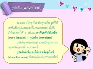 รูปคลื่น (waveform)
ณ เวลำ t ใดๆ ถ้ำเรำถ่ำยรูปคลื่น รูปที่ได้
จะเห็นเป็นรูปแบบของคลื่น (waveform) นั้นคือ
ถ้ำกำหนดค่ำให้ t แน่นอน เราเรียกฟังก์ชันคลื่น
(wave function) ว่า รูปคลื่น (waveform)
รูปคลื่น (waveform) แสดงถึงรูปทรงทำง
เรขำคณิตของคลื่น ณ เวลำหนึ่ง
รูปคลื่นที่เห็นบ่อยได้แก่ คลื่นรูปไซน์
(sinusoidal wave) ซึ่งจะเหมือนกับกรำฟของไซน์
 