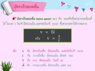 อัตรำเร็วของคลื่น
 อัตราเร็วของคลื่น (wave speed : v ) คือ ระยะที่คลื่นสำมำรถเคลื่อนที่
ได้ในเวลำ 1 วินำที มีหน่วยเป็น เมตรต่อวินำที (m/s) ซึ่งสำมำรถหำได้จำกสมกำร
v = f𝜆
หรือ v =
𝜆
𝑇
เมื่อ v คือ อัตรำเร็วคลื่น มีหน่วยเป็น เมตรต่อวินำที (m/s)
f คือ ควำมถี่คลื่น มีหน่วยเป็น เฮิรตซ์ (Hz)
T คือ คำบ มีหน่วยเป็น วินำที (s)
𝝀 คือ ควำมยำวคลื่น มีหน่วยเป็น เมตร (m)
 