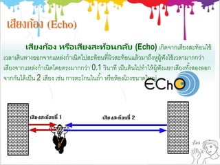 เสียงก้อง (Echo)
เสียงก้อง หรือเสียงสะท้อนกลับ (Echo) เกิดจากเสียงสะท้อนใช้
เวลาเดินทางออกจากแหล่งกาเนิดไปสะท้อนที่ผิวสะท้อนแล้วมาถึงหูผู้ฟังใช้เวลามากกว่า
เสียงจากแหล่งกาเนิดโดยตรงมากกว่า 0.1 วินาที เป็นต้นไปทาให้ผู้ฟังแยกเสียงทั้งสองออก
จากกันได้เป็น 2 เสียง เช่น การตะโกนในถ้า หรือห้องโถงขนาดใหญ่
 