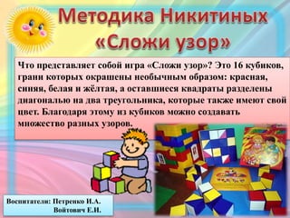 Что представляет собой игра «Сложи узор»? Это 16 кубиков,
грани которых окрашены необычным образом: красная,
синяя, белая и жёлтая, а оставшиеся квадраты разделены
диагональю на два треугольника, которые также имеют свой
цвет. Благодаря этому из кубиков можно создавать
множество разных узоров.
Воспитатели: Петренко И.А.
Войтович Е.И.
 