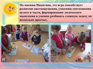 По мнению Никитина, эта игра способствует
развитию цветоощущения, усвоению соотношения
целого и части, формированию логического
мышления и умению разбивать сложную задачу на
несколько простых.
 