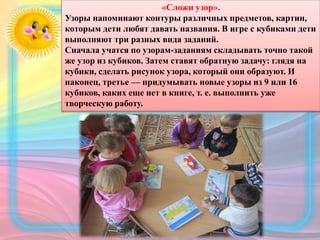 «Сложи узор».
Узоры напоминают контуры различных предметов, картин,
которым дети любят давать названия. В игре с кубиками дети
выполняют три разных вида заданий.
Сначала учатся по узорам-заданиям складывать точно такой
же узор из кубиков. Затем ставят обратную задачу: глядя на
кубики, сделать рисунок узора, который они образуют. И
наконец, третье — придумывать новые узоры из 9 или 16
кубиков, каких еще нет в книге, т. е. выполнить уже
творческую работу.
 