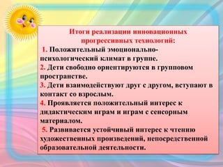 Итоги реализации инновационных
прогрессивных технологий:
1. Положительный эмоционально-
психологический климат в группе.
2. Дети свободно ориентируются в групповом
пространстве.
3. Дети взаимодействуют друг с другом, вступают в
контакт со взрослым.
4. Проявляется положительный интерес к
дидактическим играм и играм с сенсорным
материалом.
5. Развивается устойчивый интерес к чтению
художественных произведений, непосредственной
образовательной деятельности.
 