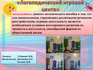 Актуальность данного методического пособия в том, что
для дошкольников, страдающих различными речевыми
расстройствами, игровая деятельность является
необходимым условием всестороннего развития их
личности и интеллекта, своеобразной формой их
общественной жизни.
Логопед: Губанова М.К.
Воспитатели: Литвинюк О.С.
Холоша Н.В.
 