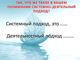 ТАК, ЧТО ЖЕ ТАКОЕ В ВАШЕМ
ПОНИМАНИИ СИСТЕМНО-ДЕЯТЕЛЬНЫЙ
ПОДХОД?
Системный подход, это ……
Деятельностный подход ………
 