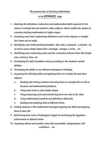 The general aims of teaching mathematics
in the primary stage
1- Realizing the definitions, instruction and mathematical skills required for the
citizen’s everyday life and related to other subjects, which enables the student to
consume studying mathematics in higher stages.
2- Acquiring some basic engineering definitions such as line segment, a straight
line, beam and an angle.
3- Identifying some bodies/anthropomorphic like cubic, a pyramid , a cylinder...etc.
as well as some simple shapes like a rectangle , triangle, a circle ... etc.
4- Identifying some measuring unites and the connection between them like length,
area, currency, time...etc.
5- Developing the skill of problem solving according to the students’ mental
abilities.
6- Developing the ability to use efficient techniques of thinking.
7- Acquiring the following skills and applying them in everyday life and other
subjects:
a- Reading and writing numbers and using them in everyday life as well as
fractions and mathematical problems.
b- Using some tools to some simple shapes.
c- Using measuring units and transferring from one unit to the other.
d- Using mathematical symbols and definitions efficiently.
e- Reading and analyzing data in different forms.
8- Getting students to like mathematics through acquiring the skills and applying
them in their life.
9- Reinforcing their sense of belonging to Egypt by mentioning the Egyptians
achievement in different fields.
10- Acquiring ethical and sociable values like punctuality, independence, self-
confidence ...etc.
 