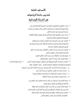 ‫العامة‬‫األهداف‬
‫الرياضيات‬‫مادة‬ ‫لتدريس‬
‫اإلبتدائية‬‫المرحلة‬‫فى‬
1-‫فى‬ ‫للمواطن‬ ‫الالزمة‬‫الرياضية‬‫والمهارات‬ ‫والتعليمات‬ ‫اهيم‬‫المف‬‫إدراك‬
‫مواصلة‬ ‫من‬ ‫تمكنه‬ ‫والتى‬ ‫األخرى‬‫للمواد‬ ‫بدراسته‬ ‫المرتبطة‬‫اليومية‬‫حياته‬
‫األعلى‬‫المراحل‬‫فى‬ ‫للرياضيات‬ ‫دراسته‬.
2-‫بعض‬ ‫إدراك‬‫والقطعة‬ ‫النقطة‬‫مفهوم‬ ‫مثل‬ ‫األساسية‬‫الهندسية‬‫اهيم‬‫المف‬
‫والزاوية‬ ‫والشعاع‬ ‫والمستقيم‬ ‫المستقيمة‬.
3-‫المستطيالت‬‫ومتوازى‬ ‫المكعب‬‫مثل‬ ‫المجسمات‬‫بعض‬ ‫على‬ ‫التعرف‬
‫مثل‬ ‫البسيطة‬‫الهندسية‬‫واألشكال‬ ‫والكرة‬ ‫والمخروط‬ ‫والهرم‬ ‫واألسطوانة‬
‫والمثلث‬ ‫والمستطيل‬ ‫المربع‬‫والدائرة‬.
4-‫الطول‬‫ووحدات‬ ‫بينها‬ ‫ات‬‫والعالق‬ ‫القياس‬‫وحدات‬ ‫بعض‬ ‫على‬ ‫التعرف‬
‫والزمن‬ ‫والنقود‬ ‫والوزن‬ ‫والحجم‬ ‫والمساحة‬.
5-‫للتلميذ‬ ‫لى‬‫العق‬‫العمر‬‫حدود‬‫فى‬ ‫المشكالت‬‫حل‬‫مهارة‬ ‫تنمية‬.
6-‫للتفكير‬ ‫سليمة‬ ‫أساليب‬‫استخدام‬‫على‬ ‫القدرة‬‫تنمية‬.
7-‫اآلتية‬‫المهارات‬‫اكتساب‬‫األخرى‬‫والمواد‬ ‫الحياتية‬‫المواقف‬‫فى‬ ‫وتوظيفها‬:‫أ‬-‫األعداد‬‫وكتابة‬ ‫قراءة‬
‫عليها‬ ‫العمليات‬‫وإجراء‬ ‫والكسور‬ ‫الحياتية‬‫المواقف‬‫فى‬ ‫وتوظيفها‬ ‫الطبيعية‬.
‫ب‬-‫البسيطة‬ ‫الهندسية‬‫األشكال‬‫بعض‬ ‫رسم‬ ‫فى‬ ‫الهندسية‬‫األدوات‬‫واستخدام‬ ‫تنمية‬.
‫ج‬-‫وا‬ ‫القياس‬‫وحدات‬ ‫استخدام‬‫أخرى‬‫إلى‬‫وحدة‬ ‫من‬ ‫لتحويل‬.
‫د‬-ً‫ا‬‫وتعبير‬ ‫وكتابة‬ ‫قراءة‬ ‫الرياضية‬‫والمصطلحات‬ ‫الرموز‬‫استخدام‬.
‫ه‬-‫المختلفة‬‫صورها‬ ‫فى‬ ‫البيانات‬‫وتفسير‬ ‫قراءة‬.
8-‫من‬ ‫التمكن‬‫على‬ ‫التالميذ‬‫مساعدة‬ ‫خالل‬‫من‬ ‫الرياضيات‬‫نحو‬ ‫االتجاه‬‫تنمية‬
‫يوم‬ ‫حياتية‬‫مواقف‬ ‫فى‬ ‫وتوظيفها‬ ‫مهاراتها‬‫ية‬.
9-‫حققها‬‫التى‬‫ات‬‫ز‬‫واإلنجا‬ ‫التقدم‬‫از‬‫ر‬‫إب‬‫خالل‬‫من‬ ‫للوطن‬ ‫االنتماء‬‫تنمية‬
‫لذلك‬ ‫الفرصة‬‫أتيحت‬‫كلما‬ً‫وحديثا‬ً‫قديما‬ ‫المختلفة‬‫المجاالت‬‫فى‬ ‫المصريون‬
10-‫والنظام‬ ‫الدقة‬‫مثل‬ ‫سليمة‬ ‫واجتماعية‬ ‫خلقية‬‫واتجاهات‬ ‫قيم‬ ‫اكتساب‬
‫والثق‬ ‫النفس‬‫على‬ ‫واالعتماد‬ ‫واالقتصاد‬‫واألمان‬ ‫ة‬.
 