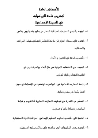 ‫العامة‬‫األهداف‬
‫الرياضيات‬‫مادة‬ ‫لتدريس‬
‫ا‬‫المرحلة‬‫في‬‫إلعدادية‬
1-‫وعلمي‬ ‫تكنولوجي‬ ‫تطور‬ ‫من‬ ‫العصر‬‫لمواكبة‬ ‫المعلومات‬‫من‬ ‫بكم‬ ‫التزود‬.
2-‫المواقف‬‫بتحليل‬ ‫المنطقي‬‫التفكير‬‫طريق‬ ‫عن‬ ‫القرار‬‫اصدار‬‫علي‬ ‫التعود‬
‫والمشكالت‬.
3-‫ال‬‫اكتساب‬‫د‬‫اآلداء‬‫و‬ ‫التعبير‬‫في‬ ‫قة‬.
4-‫في‬ ‫تغرس‬ ‫رياضية‬ ‫أنماط‬‫خالل‬‫من‬ ‫الحياتية‬‫المشكالت‬‫علي‬ ‫التعرف‬
‫للوطن‬ ‫الوالء‬‫و‬ ‫اإلنتماء‬‫التلميذ‬.
5-‫في‬ ‫األساسية‬‫المهارات‬‫إجادة‬‫سوق‬ ‫في‬ ‫اإلنخراط‬‫من‬ ‫ليتمكن‬ ‫الرياضيات‬
.‫عالية‬ ‫مقدرة‬ ‫و‬ ‫اءة‬‫بكف‬ ‫العمل‬
6-‫قراءة‬ ‫و‬ ‫كالتقريب‬ ‫الحسابية‬‫العمليات‬‫توظيف‬ ‫علي‬ ‫القدرة‬‫من‬ ‫التمكن‬
.ً‫هندسيا‬ ‫و‬ً‫ا‬‫بياني‬ ‫تمثيلها‬ ‫و‬ ‫البيانات‬
7-‫ع‬ ‫القدرة‬‫اإلبداعي‬‫التفكير‬‫أساليب‬‫اكتساب‬‫لي‬.‫المستقبلية‬‫الحياة‬‫لمواكبة‬
8-‫تساعدة‬ ‫التي‬‫ات‬‫التطبيق‬‫ببعض‬ ‫التزود‬‫المستقبلية‬‫حياته‬‫مواكبة‬ ‫علي‬
 