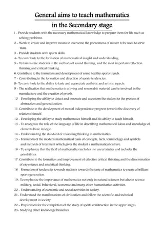 General aims to teach mathematics
in the Secondary stage
1 - Provide students with the necessary mathematical knowledge to prepare them for life such as
solving problems.
2 - Work to create and improve means to overcome the phenomena of nature to be used to serve
man.
3 - Provide students with sports skills.
4- To contribute to the formation of mathematical insight and understanding.
5 - To familiarize students in the methods of sound thinking, and the most important reflection
thinking and critical thinking.
6. Contribute to the formation and development of some healthy sports trends.
7 - Contributing to the formation and direction of sports tendencies.
8- To contribute to the ability to taste and appreciate aesthetic and artistic aspects.
9 - The realization that mathematics is a living and renewable material can be involved in the
manufacture and the creation of proofs.
10 - Developing the ability to detect and innovate and accustom the student to the process of
abstraction and generalization.
11. Contribute to the development of mental independence progress towards the discovery of
relations himself.
12 - Developing the ability to study mathematics himself and his ability to teach himself.
13 - To recognize the role of the language of life in describing mathematical ideas and knowledge of
elements basic in logic.
14 - Understanding the standard or reasoning thinking in mathematics.
15 - Formation of the modern mathematical basis of concepts, facts, terminology and symbols
and methods of treatment which gives the student a mathematical culture.
16 - To emphasize that the field of mathematics includes the uncertainties and includes the
possibilities.
17. Contribute to the formation and improvement of effective critical thinking and the dissemination
of experience and analytical thinking.
18 - Formation of tendencies towards students towards the taste of mathematics to create a brilliant
sports generation.
19- To emphasize the importance of mathematics not only in natural sciences but also in science
military, social, behavioral, economic and many other humanitarian activities.
20 - Understanding of economic and social activities in society.
21- Understand the manifestations of civilization and follow the scientific and technical
development in society.
22 - Preparation for the completion of the study of sports construction in the upper stages.
23- Studying other knowledge branches.
 