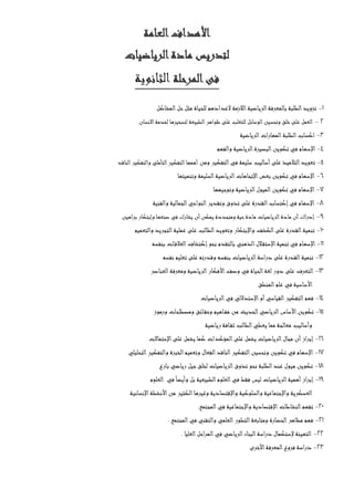 ‫العامة‬‫األهداف‬
‫الرياضيات‬‫مادة‬ ‫لتدريس‬
‫المرحلة‬‫فى‬‫الثانوية‬
1-‫المشاكل‬‫حل‬‫مثل‬ ‫للحياة‬ ‫العدادهم‬ ‫الالزمة‬‫الرياضية‬‫بالمعرفة‬ ‫الطلبة‬‫تزويد‬
2-‫االنسان‬‫لخدمة‬ ‫لتسخيرها‬ ‫الطبيعة‬‫ظواهر‬ ‫على‬ ‫للتغلب‬ ‫الوسائل‬‫وتحسين‬ ‫خلق‬‫على‬ ‫العمل‬
3-‫الرياضية‬‫المهارات‬‫الطلبة‬‫اكساب‬
4-‫اإلس‬‫والفهم‬ ‫الرياضية‬‫البصيرة‬‫تكوين‬ ‫في‬ ‫هام‬
5-‫ت‬‫ومن‬ ‫التفكير‬‫في‬ ‫سليمة‬ ‫أساليب‬‫على‬ ‫التالميذ‬‫عويد‬‫الناقد‬‫والتفكير‬ ‫التأملي‬‫التفكير‬‫أهمها‬
6-‫وتنميتها‬ ‫السليمة‬‫الرياضية‬‫اإلتجاهات‬‫بعض‬ ‫تكوين‬ ‫في‬ ‫اإلسهام‬
7-‫وتوجيهها‬ ‫الرياضية‬‫الميول‬‫تكوين‬ ‫في‬ ‫اإلسهام‬
8-‫ا‬‫إكتساب‬‫في‬ ‫اإلسهام‬‫والفنية‬ ‫الجمالية‬‫النواحي‬‫وتقدير‬ ‫تذوق‬ ‫على‬ ‫لقدرة‬
9-‫براهين‬ ‫وإبتكار‬ ‫صنعها‬ ‫في‬ ‫يشارك‬ ‫أن‬‫يمكن‬ ‫ومتجددة‬ ‫حية‬‫مادة‬ ‫الرياضيات‬‫مادة‬ ‫أن‬‫اك‬‫ر‬‫إد‬
10-‫والتعميم‬ ‫التجريد‬‫عملية‬ ‫على‬ ‫الطالب‬‫وتعويد‬ ‫واإلبتكار‬ ‫الكشف‬‫على‬ ‫القدرة‬‫تنمية‬
11-‫بالتقدم‬ ‫الذهني‬‫الل‬‫اإلستق‬‫تنمية‬ ‫في‬ ‫اإلسهام‬‫بنفسه‬ ‫ات‬‫العالق‬‫إكتشاف‬‫نحو‬
12-‫نفسه‬ ‫تعليم‬ ‫على‬ ‫وقدرته‬ ‫بنفسه‬ ‫الرياضيات‬‫دراسة‬ ‫على‬ ‫القدرة‬‫تنمية‬
13-‫العناصر‬‫ومعرفة‬ ‫الرياضية‬‫األفكار‬‫وصف‬ ‫في‬ ‫الحياة‬‫لغة‬ ‫دور‬ ‫على‬ ‫التعرف‬
‫المنطق‬‫علم‬ ‫في‬ ‫األساسية‬
14-‫الرياضيات‬‫في‬ ‫اإلستداللي‬‫أو‬‫القياسي‬‫التفكير‬‫فهم‬
15-‫تكو‬‫ورموز‬ ‫ومصطلحات‬ ‫ائق‬‫وحق‬ ‫اهيم‬‫مف‬ ‫من‬ ‫الحديث‬‫الرياضي‬‫األساس‬‫ين‬
‫رياضية‬ ‫افة‬‫ثق‬ ‫الطالب‬‫يعطي‬ ‫مما‬ ‫معالجة‬ ‫وأساليب‬
16-‫اإلحتماالت‬‫على‬ ‫يشمل‬ ‫كما‬ ‫المؤكدات‬‫على‬ ‫يشمل‬ ‫الرياضيات‬‫مجال‬ ‫أن‬‫إبراز‬
17-‫والتفكير‬ ‫الخبرة‬‫وتعميم‬ ‫الفعال‬‫الناقد‬‫التفكير‬‫وتحسين‬ ‫تكوين‬ ‫في‬ ‫اإلسهام‬‫التحليلي‬
18-‫بارع‬ ‫رياضي‬ ‫جيل‬‫لخلق‬ ‫الرياضيات‬‫تذوق‬ ‫نحو‬ ‫الطلبة‬‫عند‬ ‫ميول‬ ‫تكوين‬
19-‫العلوم‬ ‫في‬ً‫ا‬‫وأيض‬ ‫بل‬ ‫الطبيعية‬‫العلوم‬‫في‬ ‫فقط‬ ‫ليس‬ ‫الرياضيات‬‫أهمية‬‫إبراز‬
‫اإلنسانية‬‫األنشطة‬‫من‬ ‫الكثير‬‫وغيرها‬ ‫واإلقتصادية‬ ‫والسلوكية‬ ‫واإلجتماعية‬ ‫العسكرية‬
20-‫ا‬‫النشاطات‬‫تفهم‬‫المجتمع‬‫في‬ ‫واإلجتماعية‬ ‫إلقتصادية‬.
21-‫المجتمع‬‫في‬ ‫والتقني‬ ‫العلمي‬‫التطور‬‫ومتابعة‬ ‫الحضارة‬‫مظاهر‬ ‫فهم‬.
22-‫العليا‬‫المراحل‬‫في‬ ‫الرياضي‬‫البناء‬‫دراسة‬ ‫إلستكمال‬ ‫التهيئة‬.
23-‫األخرى‬‫المعرفة‬‫فروع‬ ‫دراسة‬
 