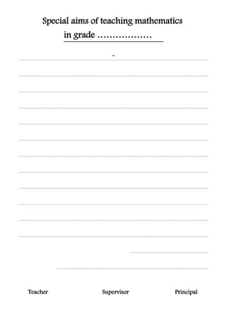 Special aims of teaching mathematics
grade ………………in
...............................................................................................................................................................................................................................
...............................................................................................................................................................................................................................
...............................................................................................................................................................................................................................
...............................................................................................................................................................................................................................
...............................................................................................................................................................................................................................
...............................................................................................................................................................................................................................
...............................................................................................................................................................................................................................
...............................................................................................................................................................................................................................
...............................................................................................................................................................................................................................
...............................................................................................................................................................................................................................
...............................................................................................................................................................................................................................
...............................................................................................................................................................................................................................
.............................................................................................
...................................................................................................................................................................................
PrincipalSupervisorTeacher
 
