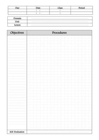 Day Date Class Period
/ / /
/ / /
ProceduresObjectives
............................................................................
............................................................................
............................................................................
............................................................................
............................................................................
............................................................................
............................................................................
............................................................................
............................................................................
............................................................................
............................................................................
............................................................................
...........................................................................
............................................................................
............................................................................
............................................................................
............................................................................
............................................................................
............................................................................
...........................................................................
............................................................................
............................................................................
............................................................................
............................................................................
............................................................................
............................................................................
............................................................................
............................................................................
............................................................................
............................................................................
............................................................................
............................................................................
............................................................................
.........................................................................................................................................................................................................................................................Self-Evaluation
.................................................................................................................................................................................................................................................
Domain
..................................................................................................................................................................................................................................................
Unit
....................................................................................................................................................................................................................................................
Lesson
 