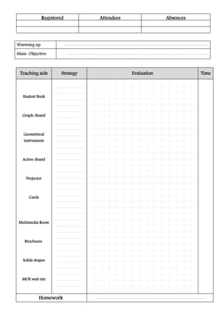 Registered Attendees Absences
TimeEvaluationStrategyTeaching aids
..........................................................
..........................................................
.......................................................
...................................................
...................................................
...................................................
....................................................
.....................................................
.....................................................
.....................................................
.....................................................
.....................................................
.....................................................
.....................................................
.....................................................
.....................................................
.....................................................
....................................................
...................................................
.....................................................
.....................................................
.....................................................
.....................................................
.....................................................
..................................................
...................................................
....................................................
...................................................
....................................................
.....................................................
....................................................
..................................................
..................................................
...................................................
Student Book
Graph-Board
Geometrical
instruments
Active-Board
Projector
Cards
Multimedia Room
Brochures
Solids shapes
MOE web site
.................................................................................................................................................................................................................Homework
..............................................................................................................................................................................................................................................................................Warming up
............................................................................................................................................................................................................................................................................Main Objective
 