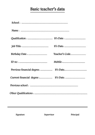 Basic teacher’s data
....................................................................................School :
........................................................................................Name :
.....................................It’s Date :……………………......Qualification :
.......................................It’s Date:................................................Job Title:
............................Teacher’s Code..................................Birthday Date :
........................................Mobile :..................................................ID no : .
........................................It’s Date:......................Previous financial degree:
....................................It’s Date:.......................Current financial degree :
.......................................................................................Previous school :
................................................................................................Other Qualifications :
PrincipalSupervisorSignature
 
