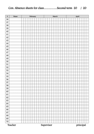 Con. Absence sheets for class…………..Second term 20 / 20
S Name February March April
36
37
38
39
40
41
42
43
44
45
46
47
48
49
50
51
52
53
54
55
56
57
58
59
60
61
62
63
64
65
66
67
68
69
70
Teacher Supervisor principal
 