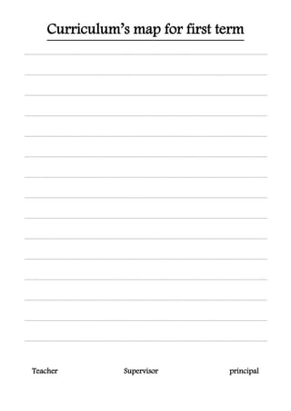 for first termCurriculum’s map
...............................................................................................................................................................................................................................
...............................................................................................................................................................................................................................
...............................................................................................................................................................................................................................
...............................................................................................................................................................................................................................
...............................................................................................................................................................................................................................
...............................................................................................................................................................................................................................
...............................................................................................................................................................................................................................
...............................................................................................................................................................................................................................
...............................................................................................................................................................................................................................
...............................................................................................................................................................................................................................
...............................................................................................................................................................................................................................
...............................................................................................................................................................................................................................
...............................................................................................................................................................................................................................
...............................................................................................................................................................................................................................
...............................................................................................................................................................................................................................
Teacher Supervisor principal
 