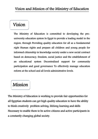Vision
Mission
Vision and Mission of the Ministry of Education
The Ministry of Education is committed to developing the pre-
university education system In Egypt to provide a leading model in the
region, through Providing quality education for all as a fundamental
right Human rights and prepare all children and young people for
informed citizenship in knowledge society under a new social contract
based on democracy, freedom, social justice and the establishment of
an educational system Decentralized support for community
participation and good governance To effectively manage education
reform at the school and all levels administrative levels.
The Ministry of Education is working to provide fair opportunities for
all Egyptian students can get high quality education to have the ability
to think creatively problem solving, lifelong learning and skills
Necessary to enable them to be active citizens and active participants in
a constantly changing global society.
 