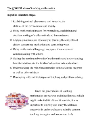 of teaching mathematicsaimsgeneralThe
in public Education stages
1. Explaining natural phenomena and knowing the
abilities of the environment and society.
2. Using mathematical means for researching, explaining and
decision making of mathematical and human issues.
3. Applying mathematics efficiently in forming the enlightened
citizen concerning production and consuming ways.
4. Using mathematical language to express themselves and
communicating with others.
5. Getting the maximum benefit of mathematics and understanding
how it contributes in the fields of education, arts and culture.
6. Understanding the role of mathematics in the scientific progress
as well as other subjects.
7. Developing different techniques of thinking and problem solving.
Since the general aims of teaching
mathematics are various and miscellaneous which
might make it difficult to differentiate, it was
important to simplify and study the different
categories in order to choose a suitable content ,
teaching strategies and assessment tools.
 