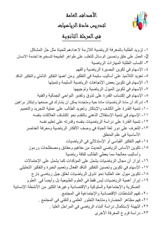 ‫العامة‬‫األهداف‬
‫الرياضيات‬‫مادة‬ ‫لتدريس‬
‫المرحلة‬‫فى‬‫الثانوية‬
1-‫للحياة‬ ‫العدادهم‬ ‫الالزمة‬ ‫الرياضية‬ ‫بالمعرفة‬ ‫الطلبة‬ ‫تزويد‬‫المشاكل‬ ‫حل‬ ‫مثل‬
2-‫لتسخيرها‬ ‫الطبيعة‬ ‫ظواهر‬ ‫على‬ ‫للتغلب‬ ‫الوسائل‬ ‫وتحسين‬ ‫خلق‬ ‫على‬ ‫العمل‬‫لخدمة‬‫االنسان‬
3-‫الرياضية‬ ‫المهارات‬ ‫الطلبة‬ ‫اكساب‬
4-‫والفهم‬ ‫الرياضية‬ ‫البصيرة‬ ‫تكوين‬ ‫في‬ ‫اإلسهام‬
5-‫ت‬‫ومن‬ ‫التفكير‬ ‫في‬ ‫سليمة‬ ‫أساليب‬ ‫على‬ ‫التالميذ‬ ‫عويد‬‫والتفك‬ ‫التأملي‬ ‫التفكير‬ ‫أهمها‬‫الناقد‬ ‫ير‬
6-‫وتنميتها‬ ‫السليمة‬ ‫الرياضية‬ ‫اإلتجاهات‬ ‫بعض‬ ‫تكوين‬ ‫في‬ ‫اإلسهام‬
7-‫وتوجيهها‬ ‫الرياضية‬ ‫الميول‬ ‫تكوين‬ ‫في‬ ‫اإلسهام‬
8-‫والفنية‬ ‫الجمالية‬ ‫النواحي‬ ‫وتقدير‬ ‫تذوق‬ ‫على‬ ‫القدرة‬ ‫إكتساب‬ ‫في‬ ‫اإلسهام‬
9-‫و‬ ‫صنعها‬ ‫في‬ ‫يشارك‬ ‫أن‬ ‫يمكن‬ ‫ومتجددة‬ ‫حية‬ ‫مادة‬ ‫الرياضيات‬ ‫مادة‬ ‫أن‬ ‫إدراك‬‫براهين‬ ‫إبتكار‬
11-‫والتعميم‬ ‫التجريد‬ ‫عملية‬ ‫على‬ ‫الطالب‬ ‫وتعويد‬ ‫واإلبتكار‬ ‫الكشف‬ ‫على‬ ‫القدرة‬ ‫تنمية‬
11-‫بنفسه‬ ‫العالقات‬ ‫إكتشاف‬ ‫نحو‬ ‫بالتقدم‬ ‫الذهني‬ ‫اإلستقالل‬ ‫تنمية‬ ‫في‬ ‫اإلسهام‬
12-‫نفسه‬ ‫تعليم‬ ‫على‬ ‫وقدرته‬ ‫بنفسه‬ ‫الرياضيات‬ ‫دراسة‬ ‫على‬ ‫القدرة‬ ‫تنمية‬
13-‫ل‬ ‫دور‬ ‫على‬ ‫التعرف‬‫الحياة‬ ‫غة‬‫ومعرفة‬ ‫الرياضية‬ ‫األفكار‬ ‫وصف‬ ‫في‬‫العناصر‬
‫المنطق‬ ‫علم‬ ‫في‬ ‫األساسية‬
14-‫الرياضيات‬ ‫في‬ ‫اإلستداللي‬ ‫أو‬ ‫القياسي‬ ‫التفكير‬ ‫فهم‬
15-‫ورموز‬ ‫ومصطلحات‬ ‫وحقائق‬ ‫مفاهيم‬ ‫من‬ ‫الحديث‬ ‫الرياضي‬ ‫األساس‬ ‫تكوين‬
‫رياضية‬ ‫ثقافة‬ ‫الطالب‬ ‫يعطي‬ ‫مما‬ ‫معالجة‬ ‫وأساليب‬
16-‫اإلحتماالت‬ ‫على‬ ‫يشمل‬ ‫كما‬ ‫المؤكدات‬ ‫على‬ ‫يشمل‬ ‫الرياضيات‬ ‫مجال‬ ‫أن‬ ‫إبراز‬
17-‫التحليلي‬ ‫والتفكير‬ ‫الخبرة‬ ‫وتعميم‬ ‫الفعال‬ ‫الناقد‬ ‫التفكير‬ ‫وتحسين‬ ‫تكوين‬ ‫في‬ ‫اإلسهام‬
18-‫بارع‬ ‫رياضي‬ ‫جيل‬ ‫لخلق‬ ‫الرياضيات‬ ‫تذوق‬ ‫نحو‬ ‫الطلبة‬ ‫عند‬ ‫ميول‬ ‫تكوين‬
19-‫الع‬ ‫في‬ ‫فقط‬ ‫ليس‬ ‫الرياضيات‬ ‫أهمية‬ ‫إبراز‬‫في‬ ً‫ا‬‫وأيض‬ ‫بل‬ ‫الطبيعية‬ ‫لوم‬‫العلوم‬
‫والسلوك‬ ‫واإلجتماعية‬ ‫العسكرية‬‫من‬ ‫الكثير‬ ‫وغيرها‬ ‫واإلقتصادية‬ ‫ية‬‫اإلنسانية‬ ‫األنشطة‬
21-‫المجتمع‬ ‫في‬ ‫واإلجتماعية‬ ‫اإلقتصادية‬ ‫النشاطات‬ ‫تفهم‬.
21-‫المجتمع‬ ‫في‬ ‫والتقني‬ ‫العلمي‬ ‫التطور‬ ‫ومتابعة‬ ‫الحضارة‬ ‫مظاهر‬ ‫فهم‬.
22-‫التهيئة‬‫العليا‬ ‫المراحل‬ ‫في‬ ‫الرياضي‬ ‫البناء‬ ‫دراسة‬ ‫إلستكمال‬.
23-‫األخرى‬ ‫المعرفة‬ ‫فروع‬ ‫دراسة‬
 