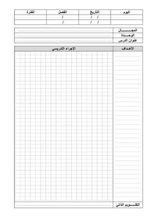 ‫الفترة‬ ‫الفصل‬ ‫التاريخ‬ ‫اليوم‬
/ //
/ / /
............................................................................................................................................................. ‫المج‬‫ــــــــــــ‬‫ال‬
.................................................................................................................................................................. ‫ال‬‫وحـــــدة‬
.................................................................................................................................................................. ‫الدرس‬ ‫عنوان‬
‫التدريسي‬ ‫اإلجراء‬ ‫األهــداف‬
.........................................
.........................................
.........................................
.........................................
.........................................
.........................................
.........................................
.........................................
.........................................
.........................................
.........................................
.........................................
.........................................
.........................................
.........................................
.........................................
.........................................
.........................................
.........................................
.........................................
.........................................
.........................................
.........................................
.........................................
.........................................
.........................................
.........................................
.........................................
.........................................
.........................................
........................................
........................................
.................................................................................................................................................................. ‫الذاتي‬ ‫التقـــــــويم‬
 
