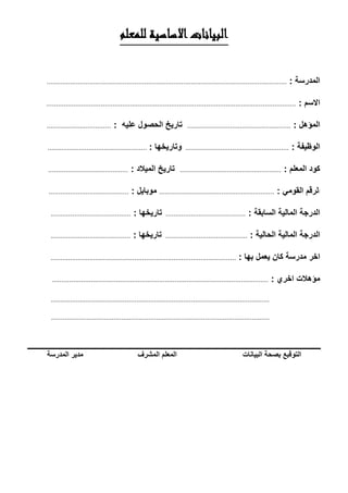 ‫للمعلم‬ ‫االساسية‬‫البيانات‬
‫المدرسة‬:...........................................................................................................................
‫االسم‬:................................................................................................................................
‫المؤهل‬:.....................................................‫تاريخ‬‫الحصول‬‫عليه‬:.................................
‫الوظيفة‬:.....................................................‫وتاريخها‬:...................................................
‫كود‬‫المعلم‬:....................................................‫تاريخ‬‫الميالد‬:.........................................
‫ا‬‫لرقم‬‫القومي‬:...........................................................‫موبايل‬:.........................................
‫الدرجة‬‫المالية‬‫السابقة‬:.........................................‫تاريخها‬:.........................................
‫الدرجة‬‫المالية‬‫الحالية‬:..........................................‫تاريخها‬:.........................................
‫اخر‬‫مدرسة‬‫كان‬‫يعمل‬‫بها‬:...............................................................................................
‫مؤهالت‬‫اخري‬:...............................................................................................................
................................................................................................................
................................................................................................................
‫التوقبع‬‫بصحة‬‫البيانات‬‫المعلم‬‫المشرف‬‫مدير‬‫المدرسة‬
 